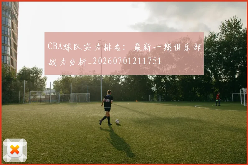 CBA球队实力排名:最新一期俱乐部战力分析_20260701211751