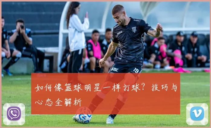 如何像篮球明星一样打球?技巧与心态全解析