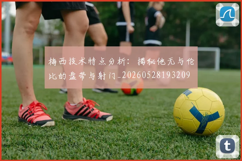 梅西技术特点分析:揭秘他无与伦比的盘带与射门_20260528193209