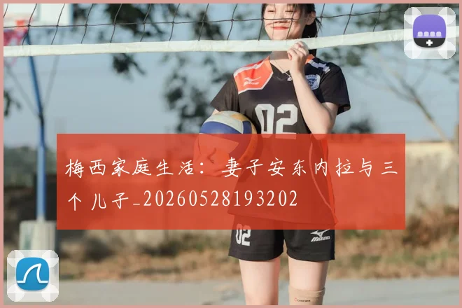 梅西家庭生活:妻子安东内拉与三个儿子_20260528193202