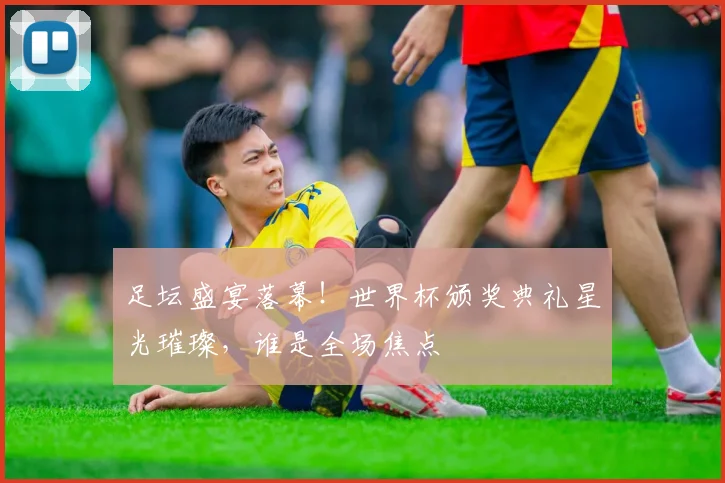 足坛盛宴落幕!世界杯颁奖典礼星光璀璨,谁是全场焦点