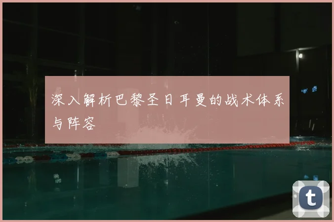 深入解析巴黎圣日耳曼的战术体系与阵容