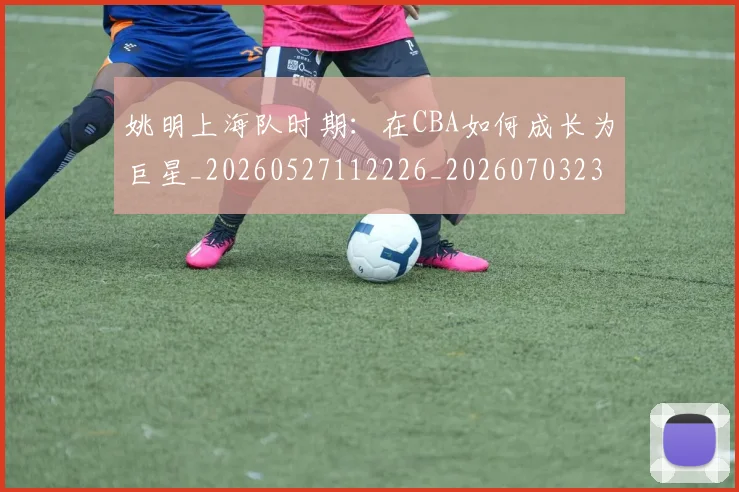 姚明上海队时期：在CBA如何成长为巨星_20260527112226_20260703232445