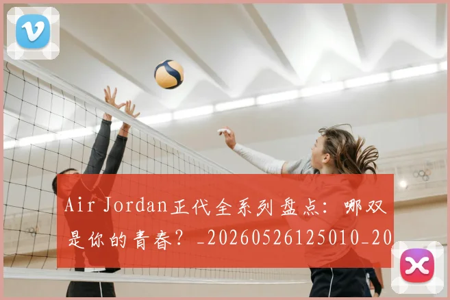 Air Jordan正代全系列盘点:哪双是你的青春?_20260526125010_20260701205815