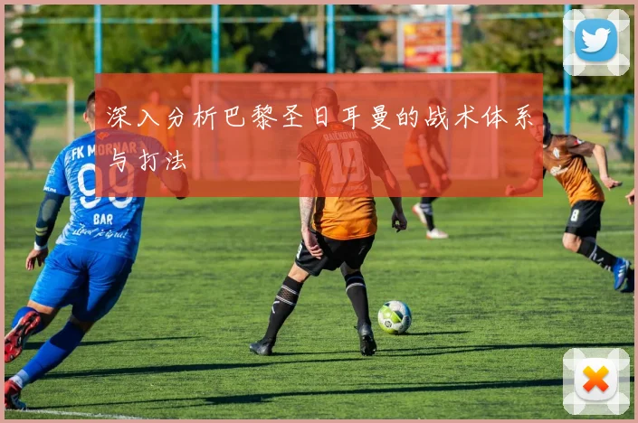 深入分析巴黎圣日耳曼的战术体系与打法