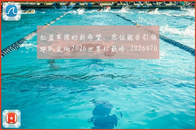 红蓝军团的新希望，恩佐能否引领球队走向2026世界杯巅峰_20260708201122_20260803142349