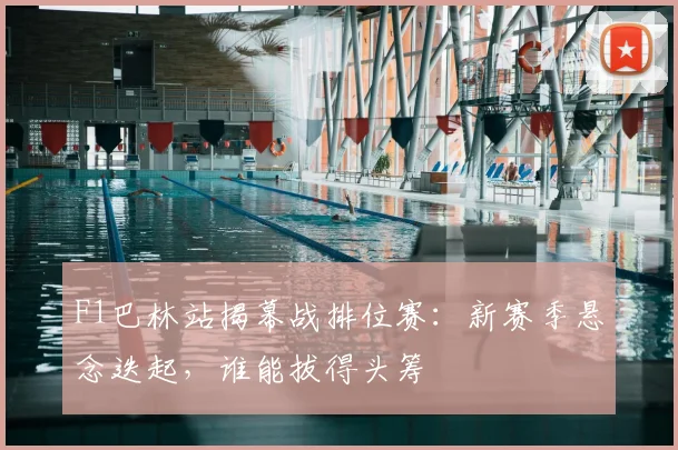 F1巴林站揭幕战排位赛：新赛季悬念迭起，谁能拔得头筹