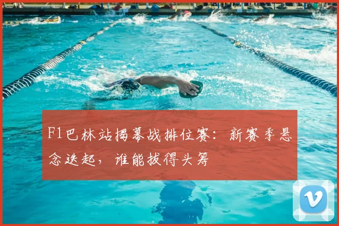 F1巴林站揭幕战排位赛：新赛季悬念迭起，谁能拔得头筹
