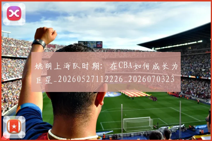 姚明上海队时期:在CBA如何成长为巨星_20260527112226_20260703232445_20260720191220