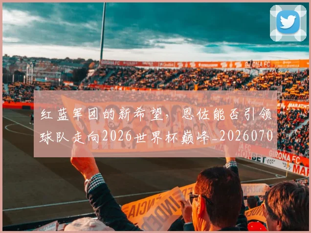 红蓝军团的新希望，恩佐能否引领球队走向2026世界杯巅峰_20260708201122_20260803142349