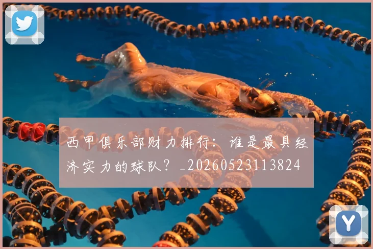 西甲俱乐部财力排行：谁是最具经济实力的球队？_20260523113824