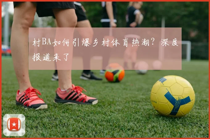 村BA如何引爆乡村体育热潮？深度报道来了