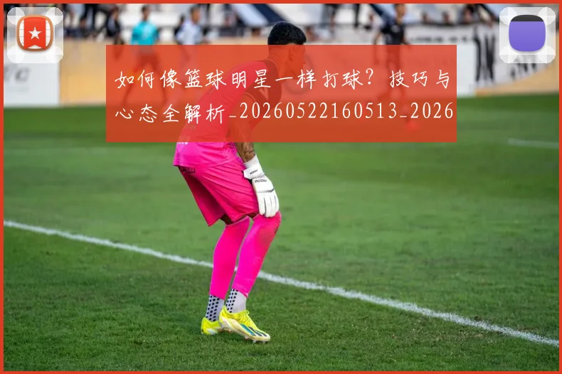 如何像篮球明星一样打球？技巧与心态全解析_20260522160513_20260703230334