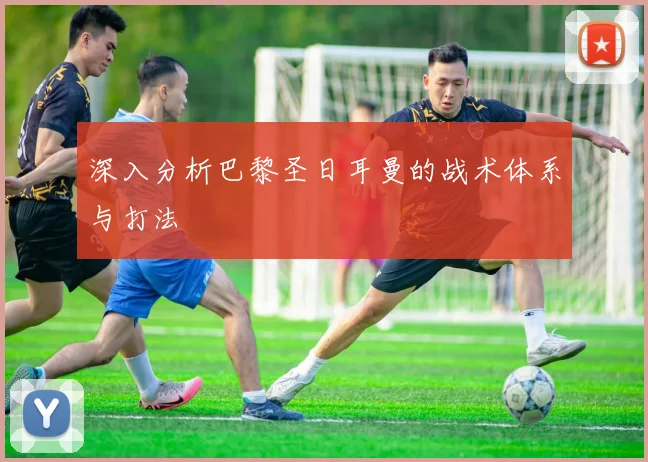 深入分析巴黎圣日耳曼的战术体系与打法