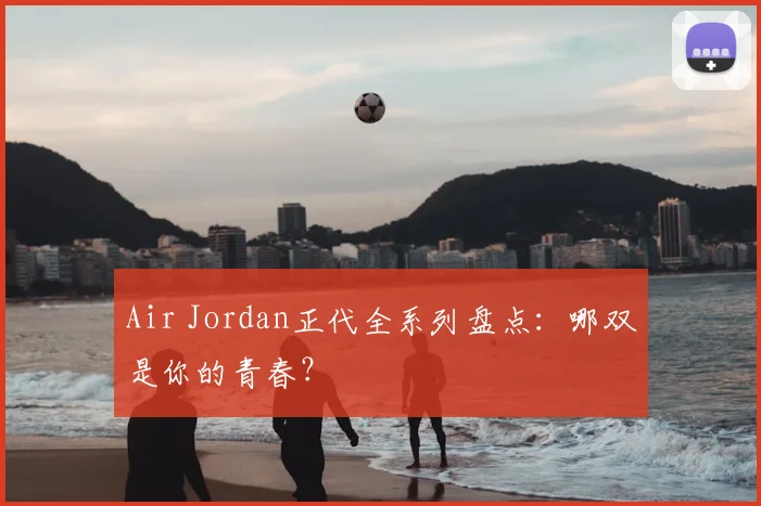 Air Jordan正代全系列盘点:哪双是你的青春?